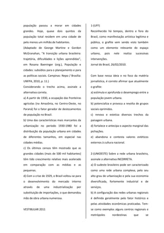 população passou a morar em cidades
grandes. Hoje, quase dois quintos da
população total residem em uma cidade de
pelo menos um milhão de habitantes.
(Adaptado de George Martine e Gordon
McGranahan, “A transição urbana brasileira:
trajetória, dificuldades e lições aprendidas”,
em Rosana Baeninger (org.), População e
cidades: subsídios para o planejamento e para
as políticas sociais. Campinas: Nepo / Brasília:
UNFPA, 2010, p. 11.)
Considerando o trecho acima, assinale a
alternativa correta.
a) A partir de 1930, a ocupação das fronteiras
agrícolas (na Amazônia, no Centro-Oeste, no
Paraná) foi o fator gerador de deslocamentos
de população no Brasil.
b) Uma das características mais marcantes da
urbanização no período 1930-1980 foi a
distribuição da população urbana em cidades
de diferentes tamanhos, em especial nas
cidades médias.
c) Os últimos censos têm mostrado que as
grandes cidades (mais de 500 mil habitantes)
têm tido crescimento relativo mais acelerado
em comparação com as médias e as
pequenas.
d) Com a crise de 1929, o Brasil voltou-se para
o desenvolvimento do mercado interno
através de uma industrialização por
substituição de importações, o que demandou
mão de obra urbana numerosa.
VESTIBULAR 2011
1-(UFF)
Reconhecido há tempos, dentro e fora do
Brasil, como manifestação artística legítima e
pública, o grafite vem sendo visto também
como um elemento relevante do espaço
urbano, pois nele realiza sucessivas
intervenções.
Jornal do Brasil, 26/02/2010.
Com base nessa ideia e no foco da matéria
jornalística, é correto afirmar que atualmente
o grafite:
a) estimula e aprofunda o desemprego entre a
população jovem urbana.
b) potencializa e provoca a revolta de grupos
sociais oprimidos.
c) renova e estetiza diversos trechos da
paisagem urbana.
d) fortalece e antecipa o aspecto marginal das
pichações.
e) abandona e contesta valores estéticos
externos à cultura nacional.
2-(UNIOESTE) Sobre a rede urbana brasileira,
assinale a alternativa INCORRETA.
a) O sudeste brasileiro pode ser caracterizado
como uma rede urbana complexa, pelo seu
alto grau de urbanização e pela sua economia
diversificada, fortemente industrial e de
serviços.
b) A configuração das redes urbanas regionais
é definida geralmente pelo fator histórico e
pelas atividades econômicas praticadas. Tem-
se como exemplos alguns centros regionais e
metrópoles nordestinas que se
 