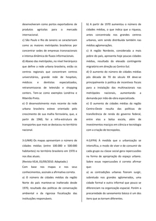 desenvolveram como portos exportadores de
produtos agrícolas para o mercado
internacional.
c) São Paulo e Rio de Janeiro se caracterizam
como as maiores metrópoles brasileiras por
concentrar sedes de empresas transnacionais
e intensa dinâmica de fluxos informacionais.
d) Abaixo das metrópoles, no nível hierárquico
que define a rede urbana brasileira, estão os
centros regionais que concentram centros
universitários, grande rede de hospitais,
médicos e dentistas especializados,
retransmissoras de televisão e shopping
centers. Tem-se como exemplos Londrina e
Ribeirão Preto.
e) O desenvolvimento mais recente da rede
urbana brasileira esteve orientado pelo
crescimento de sua malha ferroviária, que, a
partir de 1960, foi a infra-estrutura de
transportes que mais se destacou no território
nacional.
3-(UNIR) Os mapas apresentam o número de
cidades médias (entre 100.000 e 500.000
habitantes) no território brasileiro em 1970 e
nos dias atuais.
(Revista VEJA, 01/09/2010. Adaptado.)
Com base nos mapas e nos seus
conhecimentos, assinale a afirmativa correta.
a) O número de cidades médias da região
Norte do país manteve-se inalterado desde
1970, resultado das políticas de conservação
ambiental e da rigorosa fiscalização das
instituições responsáveis.
b) A partir de 1970 aumentou o número de
cidades médias, o que indica que a riqueza,
antes concentrada nos grandes centros
urbanos, vem sendo distribuída também nas
médias aglomerações.
c) A região Nordeste, considerada a mais
pobre do país, apresenta hoje poucas cidades
médias, resultado do elevado contingente
migratório em direção ao Centro-Sul.
d) O aumento do número de cidades médias
pós década de 70 do século XX deve-se
principalmente à política de incentivos fiscais
para a instalação das multinacionais nas
metrópoles nacionais, aumentando a
demanda por mão-de-obra especializada.
e) O aumento de cidades médias da região
Centro-Oeste resulta das políticas de
transferência de renda do governo federal,
entre elas a bolsa escola, além de
investimentos maciços em ciência e tecnologia
com a criação de tecnopolos.
4-(UFPA) À medida que a urbanização se
intensifica, o modo de viver e de consumir de
cada grupo ou classe social gera repercussões
na forma de apropriação do espaço urbano.
Sobre essas repercussões é correto afirmar
que:
a) as contradições urbanas fizeram surgir,
sobretudo nos grandes aglomerados, uma
cidade formal e outra informal que pouco se
diferenciam na organização espacial. Porém a
precariedade do saneamento básico é um dos
itens que as tornam diferentes.
 