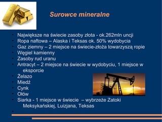 Surowce mineralne
• Największe na świecie zasoby złota - ok.262mln uncji
• Ropa naftowa – Alaska i Teksas ok. 50% wydobycia
• Gaz ziemny – 2 miejsce na świecie-złoża towarzyszą ropie
• Węgiel kamienny
• Zasoby rud uranu
• Antracyt – 2 miejsce na świecie w wydobyciu, 1 miejsce w
eksporcie
• Żelazo
• Miedź
• Cynk
• Ołów
• Siarka - 1 miejsce w świecie – wybrzeże Zatoki
Meksykańskiej, Luizjana, Teksas
•
 