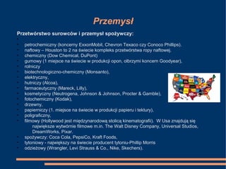 Przemysł
Przetwórstwo surowców i przemysł spożywczy:
•
• petrochemiczny (koncerny ExxonMobil, Chevron Texaco czy Conoco Phillips).
• naftowy – Houston to 2 na świecie kompleks przetwórstwa ropy naftowej.
• chemiczny (Dow Chemical, DuPont)
• gumowy (1 miejsce na świecie w produkcji opon, olbrzymi koncern Goodyear),
• rolniczy
• biotechnologiczno-chemiczny (Monsanto),
• elektryczny,
• hutniczy (Alcoa),
• farmaceutyczny (Mareck, Lilly),
• kosmetyczny (Neutrogena, Johnson & Johnson, Procter & Gamble),
• fotochemiczny (Kodak),
• drzewny,
• papierniczy (1. miejsce na świecie w produkcji papieru i tektury),
• poligraficzny,
• filmowy (Hollywood jest międzynarodową stolicą kinematografii). W Usa znajdują się
największe wytwórnie filmowe m.in. The Walt Disney Company, Universal Studios,
DreamWorks, Pixar.
• spożywczy: Coca Cola, PepsiCo, Kraft Foods,
• tytoniowy - największy na świecie producent tytoniu-Phillip Morris
• odzieżowy (Wrangler, Levi Strauss & Co., Nike, Skechers).
 