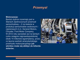 Przemysł
Motoryzacja:
Bardzo dobrze rozwinięty jest w
Stanach Zjednoczonych przemysł
samochodowy – 2 na świecie w
produkcji samochodów osobowych i
ciężarowych m.in. General Motors,
Chrysler, Ford Motor Company.
W 2012 roku sprzedaż aut na tamtym
rynku osiągnie najprawdopodobniej
około 14 milionów egzemplarzy, przez
co łączna wartość amerykańskiego
przemysłu motoryzacyjnego już
wkrótce może się zbliżyć do biliarda
dolarów.
 