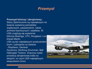 Przemysł
Przemysł lotniczy i zbrojeniowy:
Stany Zjednoczone są największym na
świecie wytwórcą samolotów
wojskowych, pasażerskich, rakiet,
promów kosmicznych i satelitów. W
USA znajdują się wytwórnie
lotnicze Boeinga, UTC, Douglasa i Loc
khead Martin.
USA są też największym producentem
broni i uzbrojenia na świecie
- Raytheon, General
Dynamics, Northrop Grumman, Bell
Helicopter Textron. Znaczna cześć
produkcji zbrojeniowej trafia na
eksport, co czyni USA największym
eksporterem broni.
 