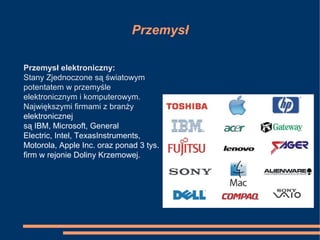 Przemysł
Przemysł elektroniczny:
Stany Zjednoczone są światowym
potentatem w przemyśle
elektronicznym i komputerowym.
Największymi firmami z branży
elektronicznej
są IBM, Microsoft, General
Electric, Intel, TexasInstruments,
Motorola, Apple Inc. oraz ponad 3 tys.
firm w rejonie Doliny Krzemowej.
 