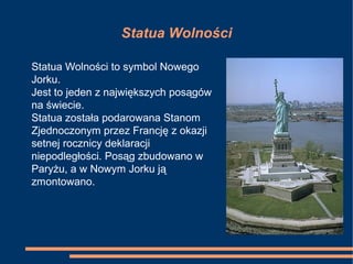 Statua Wolności
Statua Wolności to symbol Nowego
Jorku.
Jest to jeden z największych posągów
na świecie.
Statua została podarowana Stanom
Zjednoczonym przez Francję z okazji
setnej rocznicy deklaracji
niepodległości. Posąg zbudowano w
Paryżu, a w Nowym Jorku ją
zmontowano.
 