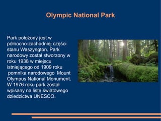 Olympic National Park
Park położony jest w
północno-zachodniej części
stanu Waszyngton. Park
narodowy został stworzony w
roku 1938 w miejscu
istniejącego od 1909 roku
pomnika narodowego Mount
Olympus National Monument.
W 1976 roku park został
wpisany na listę światowego
dziedzictwa UNESCO.
 