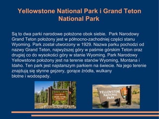 Yellowstone National Park i Grand Teton
National Park
Są to dwa parki narodowe położone obok siebie. Park Narodowy
Grand Teton położony jest w północno-zachodniej części stanu
Wyoming. Park został utworzony w 1929. Nazwa parku pochodzi od
nazwy Grand Teton, najwyższej góry w paśmie górskim Teton oraz
drugiej co do wysokości góry w stanie Wyoming. Park Narodowy
Yellowstone położony jest na terenie stanów Wyoming, Montana i
Idaho. Ten park jest najstarszym parkiem na świecie. Na jego terenie
znajdują się słynne gejzery, gorące źródła, wulkany
błotne i wodospady.
 
