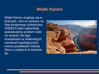 Wielki Kanion
Wielki Kanion znajduje się w
Kolorado. Jest on wpisany na
listę światowego dziedzictwa
UNESCO jako najbardziej
spektakularny przełom rzeki
na świecie. Na jego
krawędziach w odsłoniętych
warstwach geologicznych
można prześledzić historię
Ziemi z ostatnich 6 milionów
lat.
 
