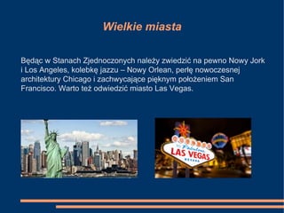 Wielkie miasta
Będąc w Stanach Zjednoczonych należy zwiedzić na pewno Nowy Jork
i Los Angeles, kolebkę jazzu – Nowy Orlean, perłę nowoczesnej
architektury Chicago i zachwycające pięknym położeniem San
Francisco. Warto też odwiedzić miasto Las Vegas.
 