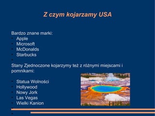 Z czym kojarzamy USA
Bardzo znane marki:
• Apple
• Microsoft
• McDonalds
• Starbucks
•
Stany Zjednoczone kojarzymy też z różnymi miejscami i
pomnikami:
• Statua Wolności
• Hollywood
• Nowy Jork
• Las Vegas
• Wielki Kanion
•
•
 