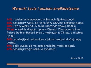 Warunki życia i poziom analfabetyzmu
14% - poziom analfabetyzmu w Stanach Zjednoczonych
68% populacji w wieku od 15 do 64 w USA ma opłacaną pracę.
90% ludzi w wieku od 25 do 64 ukończyło szkołę średnią.
79 lat to średnia długość życia w Stanach Zjednoczonych (w
Polsce średnia długość życia u mężczyzn to 74 lata, a u kobiet
82 lat).
84% populacji jest zadowolona z jakości wody do której mają
dostęp.
90% osób uważa, że ma osobę na której może polegać.
67% populacji wzięło udział w wyborach.
dane z 2015.
 