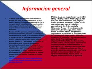 Informacion general
                                                               •   El clima checo son mayo, junio y septiembre;
•   El deporte tiene una larga tradición en Bohemia y              abril y octubre, a pesar de ser un poco más
    Moravia. Sus raíces las podemos encontrar ya en el             fríos, son más económicos. Julio y agosto
    siglo XIV, durante el reinado de los Luxemburgo. Fue en        son los meses de vacaciones checas, por lo
    esa época cuando empezó a crecer la popularidad de             que los hoteles y centros turísticos,
    las justas y de los torneos , disciplinas que podemos          especialmente los de las montaña
    comprender como precursoras de las competencias                (Krkonose y Tatras) y la capital, son más
    deportivas.                                                    concurridos. Sin embargo, estos meses
•   Desde el siglo XVI aparece el patinaje sobre hielo y el        tienen la ventaja de que las ofertas de
    trineo como pasatiempos populares. Sin embargo, los            alojamientos económicos se incrementan en
    patines nacieron al parecer ya en el siglo trece. Aparte       las ciudades más importantes. Si bien los
    de patines con base de madera y cuchilla de metal              complejos de montaña y los grandes centros
    también era posible patinar sobre huesos afilados.             como los de Praga y Brnoofrecen
•   A finales del siglo XV y principios del XVI aparecen los       alojamiento todo el año, muchos museos,
    primeros deportes de cancha, es decir deportes                 castillos y otros sitios turísticos permanecen
    inventados en las salas de juego de pelota . En la             cerrados durante la temporada baja. es
    República Checa se ha conservado hasta la actualidad           continental y se caracteriza por sus veranos
    paulatinamente se iba haciendo popular también                 húmedos y cálidos y sus inviernos fríos y
    el juego de bolos . En el siglo diecisiete fue creada la       secos. En las zonas montañosas y en el norte
    Real Sala de Armas Provincial Profesional de Bohemia,          del país el invierno es más crudo con
    donde se empezó a practicar el esgrima en la ciudad            aproximadamente 50 días de nieve. Los
    imperial.                                                      mejores meses para visitar la República
•   http://www.czech.cz/es/Conocer-Chequia/Estilo-de-
    vida-en-la-Rep-Checa/La-historia-del-deporte-en-la-
    Republica-Checa-y-la
 