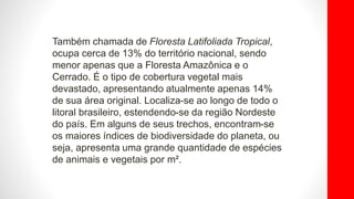 Também chamada de Floresta Latifoliada Tropical,
ocupa cerca de 13% do território nacional, sendo
menor apenas que a Floresta Amazônica e o
Cerrado. É o tipo de cobertura vegetal mais
devastado, apresentando atualmente apenas 14%
de sua área original. Localiza-se ao longo de todo o
litoral brasileiro, estendendo-se da região Nordeste
do país. Em alguns de seus trechos, encontram-se
os maiores índices de biodiversidade do planeta, ou
seja, apresenta uma grande quantidade de espécies
de animais e vegetais por m².
 