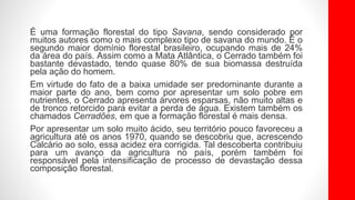 É uma formação florestal do tipo Savana, sendo considerado por
muitos autores como o mais complexo tipo de savana do mundo. É o
segundo maior domínio florestal brasileiro, ocupando mais de 24%
da área do país. Assim como a Mata Atlântica, o Cerrado também foi
bastante devastado, tendo quase 80% de sua biomassa destruída
pela ação do homem.
Em virtude do fato de a baixa umidade ser predominante durante a
maior parte do ano, bem como por apresentar um solo pobre em
nutrientes, o Cerrado apresenta árvores esparsas, não muito altas e
de tronco retorcido para evitar a perda de água. Existem também os
chamados Cerradões, em que a formação florestal é mais densa.
Por apresentar um solo muito ácido, seu território pouco favoreceu a
agricultura até os anos 1970, quando se descobriu que, acrescendo
Calcário ao solo, essa acidez era corrigida. Tal descoberta contribuiu
para um avanço da agricultura no país, porém também foi
responsável pela intensificação de processo de devastação dessa
composição florestal.
 