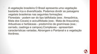 .
A vegetação brasileira O Brasil apresenta uma vegetação
bastante rica e diversificada. Podemos dividir as paisagens
vegetais brasileiras nas seguintes formações:
Florestais - podem ser do tipo latifoliada (exe.: Amazônica,
Mata dos Cocais) e aciculifoliada (exe.: Mata de Araucária).
Arbustivas e herbáceas - predomínio de gramíneas (exe.:
cerrado, caatinga e campos).Complexas - apresentam
características variadas. Abrangem o Pantanal e a vegetação
litorânea.
 