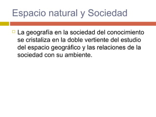 Espacio natural y Sociedad
 La geografía en la sociedad del conocimiento
se cristaliza en la doble vertiente del estudio
del espacio geográfico y las relaciones de la
sociedad con su ambiente.
 