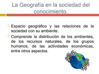 La Geografía en la sociedad del
conocimiento.
 Espacio geográfico y las relaciones de la
sociedad con su ambiente.
 Comprende la distribución de los ambientes,
de los recursos naturales, de los grupos
humanos, de las actividades económicas,
entre otros aspectos.
 