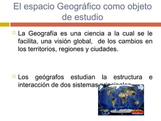 El espacio Geográfico como objeto
de estudio
 La Geografía es una ciencia a la cual se le
facilita, una visión global, de los cambios en
los territorios, regiones y ciudades.
 Los geógrafos estudian la estructura e
interacción de dos sistemas principales.
 