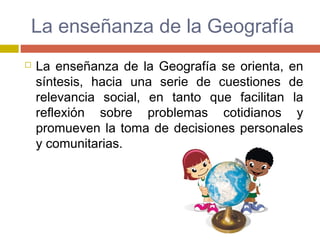 La enseñanza de la Geografía
 La enseñanza de la Geografía se orienta, en
síntesis, hacia una serie de cuestiones de
relevancia social, en tanto que facilitan la
reflexión sobre problemas cotidianos y
promueven la toma de decisiones personales
y comunitarias.
 