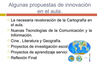 Algunas propuestas de innovación
en el aula.
 La necesaria revaloración de la Cartografía en
el aula.
 Nuevas Tecnologías de la Comunicación y la
Información.
 Cine , Literatura y Geografía.
 Proyectos de investigación escolar.
 Proyectos de aprendizaje servicio
 Reflexión Final
 