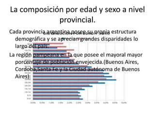 La composición por edad y sexo a nivel
provincial.
Cada provincia argentina posee su propia estructura
demográfica y se aprecian grandes disparidades lo
largo del país.
La región pampeana en la que posee el mayoral mayor
porcentaje de población envejecida.(Buenos Aires,
Cordoba,Santa Fe y la Ciudad autónoma de Buenos
Aires).
 
