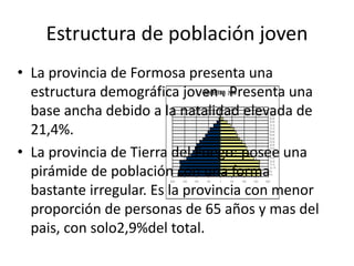 Estructura de población joven
• La provincia de Formosa presenta una
estructura demográfica joven . Presenta una
base ancha debido a la natalidad elevada de
21,4%.
• La provincia de Tierra del Fuego: posee una
pirámide de población con una forma
bastante irregular. Es la provincia con menor
proporción de personas de 65 años y mas del
pais, con solo2,9%del total.
 