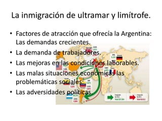 La inmigración de ultramar y limítrofe.
• Factores de atracción que ofrecía la Argentina:
Las demandas crecientes.
• La demanda de trabajadores.
• Las mejoras en las condiciones laborables.
• Las malas situaciones económicas las
problemáticas sociales:
• Las adversidades políticas.
 
