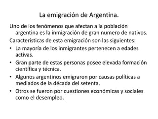 La emigración de Argentina.
Uno de los fenómenos que afectan a la población
argentina es la inmigración de gran numero de nativos.
Características de esta emigración son las siguientes:
• La mayoría de los inmigrantes pertenecen a edades
activas.
• Gran parte de estas personas posee elevada formación
científica y técnica.
• Algunos argentinos emigraron por causas políticas a
mediados de la década del setenta.
• Otros se fueron por cuestiones económicas y sociales
como el desempleo.
 