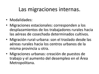 Las migraciones internas.
• Modalidades:
• Migraciones estacionales: corresponden a los
desplazamientos de los trabajadores rurales hacia
las aéreas de cosechada determinados cultivos.
• Migración rural-urbana: son el traslado desde las
aéreas rurales hacia los centros urbanos de la
misma provincia u otra.
• Migraciones urbanas: creación de puestos de
trabajo y el aumento del desempleo en el Área
Metropolitana.
 