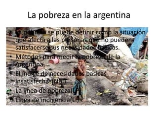La pobreza en la argentina
• La pobreza se puede definir como la situación
que afecta a las personas que no pueden
satisfacerse sus necesidades básicas.
• Métodos para medir la pobreza de la
Argentina.
• El índice de necesidades basicas
insatisfechas(NBI).
• La línea de pobreza(LP)
• Línea de indigencia(LI)
 