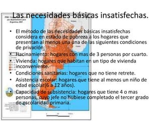 Las necesidades básicas insatisfechas.
• El método de las necesidades básicas insatisfechas
considera en estado de pobreza a los hogares que
presentan al menos una una de las siguientes condiciones
de privación:
• Hacinamiento: hogares con mas de 3 personas por cuarto.
• Vivienda: hogares que habitan en un tipo de vivienda
inconveniente.
• Condiciones sanitarias: hogares que no tiene retrete.
• Asistencia escolar: hogares que tiene al menos un niño de
edad escolar(6 a 12 años).
• Capacidad de subsistencia: hogares que tiene 4 o mas
personas, cuyo jefe no hubiese completado el tercer grado
de escolaridad primaria.
 