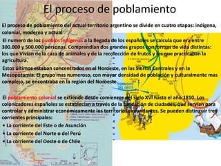 El proceso de poblamiento
El proceso de poblamiento del actual territorio argentino se divide en cuatro etapas: indígena,
colonial, moderna y actual
El numero de los pueblos indígenas a la llegada de los españoles se calcula que era entre
300.000 y 500.000 personas. Comprendían dos grandes grupos con formas de vida distintas:
los que Vivian de la caza de animales y de la recolección de frutos y los que practicaban la
agricultura.
Estos últimos estaban concentrados en el Noroeste, en las Sierras Centrales y en la
Mesopotamia. El grupo mas numeroso, con mayor densidad de población y culturalmente mas
complejo, se encontraba en la región del Noroeste.
El poblamiento colonial se extiende desde comienzos del siglo XVI hasta el año 1810. Los
colonizadores españoles se establecían a través de la fundación de ciudades, que servían para
controlar y administrar económicamente los territorios circundantes. Se pueden distinguir tres
corrientes principales:
• La corriente del Este o de Asunción
• La corriente del Norte o del Perú
• La corriente del Oeste o de Chile
 