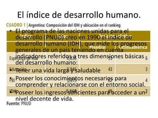 El índice de desarrollo humano.
• El programa de las naciones unidas para el
desarrollo (PNUD) creo en 1990 el índice de
desarrollo humano (IDH), que mide los progresos
generales de un pais teniendo en cuenta
indicadores referidos a tres dimensiones básicas
del desarrollo humano:
• Tener una vida larga y saludable
• Poseer los conocimientos necesarios para
comprender y relacionarse con el entorno social.
• Poseer los ingresos suficientes para acceder a un
nivel decente de vida.
 