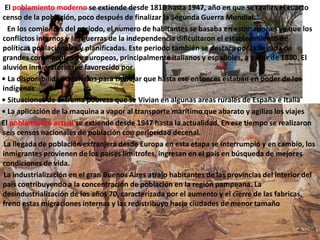 El poblamiento moderno se extiende desde 1810 hasta 1947, año en que se realizo el cuarto
censo de la población, poco después de finalizar la Segunda Guerra Mundial.
En los comienzos del periodo, el numero de habitantes se basaba en estimaciones ya que los
conflictos internos y las guerras de la independencia dificultaron el establecimiento de
políticas poblacionales y planificadas. Este periodo también se destaca por la llegada de
grandes contingentes de europeos, principalmente italianos y españoles, a partir de 1880. El
aluvión inmigratorio fue favorecido por
• La disponibilidad de tierras para trabajar que hasta ese entonces estaban en poder de los
indígenas
• Situaciones de extrema pobreza que se Vivian en algunas areas rurales de España e Italia
• La aplicación de la maquina a vapor al transporte marítimo que abarato y agilizo los viajes
El poblamiento actual se extiende desde 1947 hasta la actualidad. En ese tiempo se realizaron
seis censos nacionales de población con periocidad decenal.
La llegada de población extranjera desde Europa en esta etapa se interrumpió y en cambio, los
inmigrantes provienen de los países limítrofes, ingresan en el país en búsqueda de mejores
condiciones de vida.
La industrialización en el gran Buenos Aires atrajo habitantes de las provincias del interior del
país contribuyendo a la concentración de población en la región pampeana. La
desindustrialización de los años 70, caracterizada por el aumento y el cierre de las fabricas,
freno estas migraciones internas y las redistribuyo hacia ciudades de menor tamaño
 