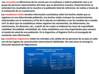 Las encuestas se diferencian de los censos por no realizarse a toda la población sino a un
grupo de personas representativo del total, que se denomina muestra. Posteriormente se
extienden los resultados de la muestra a la población total de referencia. Se realiza a través de
la realización de un cuestionario.
Las estadísticas vitales brindan información cuantitativa sobre los hechos vitales que se
registran en una determinada población. Los hechos vitales incluyen los acontecimientos
relacionados con el comienzo y el fin de la vida de un individuo y con los cambios de si estado
civil. Es decir que las estadísticas vitales registran los nacimientos, las defunciones, los
matrimonios, los divorcios, etc., a partir de las cuales se elaboran las tasas de nupcialidad,
natalidad, fecundidad, mortalidad, etc. Estas estadísticas son muy importantes para conocer
el estado de salud de una población. En la Argentina, el Registro Civil es el encargado de
recolectar esta información.
Las estadísticas migratorias miden las entradas y las salidas de las personas de un país en cada
uno de los lugares de comunicación internacional habilitados. De esta tarea se encarga la
Dirección Nacional de Migraciones
 