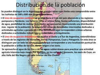 Distribución de la población
Se pueden distinguir en la Argentina dos grandes áreas cuyo limite esta comprendido entre
las isohietas de 500 y 600 mm de precipitaciones.
• El área de ocupación continua: se localiza hacia el Este del país abarcando a las regiones
pampeana y Nordeste. Los factores como el relieve llano, lluvias suficientes, disponibilidad
de agua, posibilidad de realizar actividades agropecuarias, favoreciendo una distribución
mas regular de la población. Se diferencian áreas de densidades intermedias dedicadas a
actividades agrícolas y ganaderas y altas densidades que corresponden a áreas urbanas
dedicadas a actividades industriales y comerciales principalmente.
• El área de ocupación discontinua: se localiza al Oeste y el Sur de Argentina, extendiéndose
a través de las regiones del Noroeste, Sierras Pampeanas, Cuyo y Patagonia. En esta área se
distinguen por un lado las zonas ocupadas, que corresponden a una localización puntual de
la población a orillas de los ríos, dando origen a los oasis.
Se aprovecha el agua de los ríos o de las aguas subterráneas para practicar una actividad
agrícola intensiva bajo riesgo. Por ejemplo, en los valles del Noroeste, los oasis de Cuyo, en
alto Valle del Rio Negro y el valle inferior del Rio Chubut
 