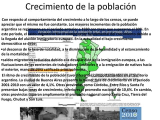 Crecimiento de la población
Con respecto al comportamiento del crecimiento a lo largo de los censos, se puede
apreciar que el mismo no fue constante. Los mayores incrementos de la población
argentina se registraron en el periodo anterior a 1930 con tasas que superaron el 30%. En
este periodo, el saldo migratorio fue el componente fundamental del crecimiento debido a
la llegada del aluvión inmigratorio europeo. En la actualidad el bajo crecimiento
democrático se debe:
•al descenso de la tasa de natalidad, a la disminución de la fecundidad y al estancamiento
de la mortalidad
•saldos migratorios reducidos debido a la desaparición de la inmigración europea, a las
fluctuaciones de las corrientes de trabajadores limítrofes y a la emigración de nativos hacia
el exterior, mano de obra calificada principalmente.
El ritmo de crecimiento de la población tuvo diferentes comportamientos en el territorio
argentino. La ciudad de Buenos Aires presento la menor tasa de crecimiento en el periodo
2001-2010 con un valor de 4,1%. Otras provincias como Córdoba, Entre Ríos y Santa Fe
presentan bajas tasas de crecimiento, inferiores al promedio nacional de 10,6%. En cambio,
otras provincias superan ampliamente el promedio nacional como Santa Cruz, Tierra del
Fuego, Chubut y San Luis.
 