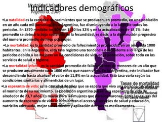 Indicadores demográficos
•La natalidad es la cantidad de nacimientos que se producen, en promedio, en una población
en un año cada mil personas. En la Argentina, fue disminuyendo a lo largo de todos los
periodos. En 1870 rondaba los 50% en 1930 los 32% y en la actualidad es de 18,7%. Este
promedio se debe a la baja sostenida de la fecundidad, es decir, a la disminución progresiva
del numero promedio de hijos por mujer.
•La mortalidad: es la cantidad promedio de fallecimientos producidos en un año cada 1000
habitantes. En la Argentina, esta tasa registro una tendencia descendente a lo largo de los
periodos debido a las mejoras en las condiciones de vida en la población, sobre todo en los
servicios de salud e higiene.
•La mortalidad infantil es la cantidad promedio de fallecimientos de menores de un año que
se producen anualmente cada 1000 niños que nacen vivos. En la Argentina, este indicador fue
descendiendo hasta alcanzar el valor de 11,9% en la actualidad. Esta tasa varia según las
condiciones sanitarias y alimenticias de un lugar.
•La esperanza de vida: es la cantidad de años que se espera que viva una persona calculada en
el momento de su nacimiento. La población argentina posee una esperanza de vida de
alrededor de 73,7 años. Es mayor para las mujeres que para los varones. Entre las causas del
aumento de esperanza de vida se encuentran el acceso a servicios de salud y educación,
nutrición adecuada, mejor saneamiento y aplicación de nuevos medicamentos.
 