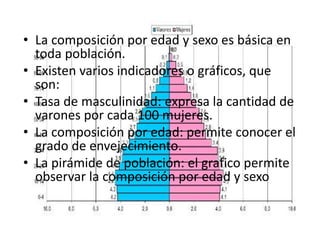 La composición de la población• La composición por edad y sexo es básica en
toda población.
• Existen varios indicadores o gráficos, que
son:
• Tasa de masculinidad: expresa la cantidad de
varones por cada 100 mujeres.
• La composición por edad: permite conocer el
grado de envejecimiento.
• La pirámide de población: el grafico permite
observar la composición por edad y sexo
 