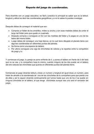 Reporte del juego de coordenadas.
Para divertirte con un juego educativo, es fácil y practico lo principal es saber que es la latitud,
longitud y altitud es decir las coordenadas geográficas y si no lo sabes lo puedes investigar.
Después debes de conseguir el material que son:
Compras un folder de los amarillos, mides su ancho y con esas medidas debes de cortar el
largo del folder para que quede un cuadrado.
Después compras o consigues un fon con las medidas del folder y lo pegas en uno de los
lados del mismo folder.
Luego debes de conseguir una hoja blanca, en la cual tiene dibujado el planeta tierra con
algunas coordenadas en diferentes puntos del planeta.
Se forma como una especie de tablero.
Por ultimo consigues una caja de chinchetas de colores y la repartes entre tu compañero
de juego y tu.
Y comienzas el juego, tu pareja se pone enfrente de ti, y pones el tablero en frente de ti del lado
que no se vea, y tu compañero hace lo mismo, cuando ninguno de los dos puede ver el tablero
del otro colocas las chinchetas que quieras en diferentes puntos del planeta tierra.
Comienzas el juego diciendo latitud y dices un numero y longitud eh igual dices un numero, para
tratar de atinarle a la coordenada de una de las chinchetas de tu compañero para que pierda una
de ellas y así lo siguen diciendo continuamente por turnos hasta que uno de los 2 se quede sin
ninguna chincheta en el tablero, el que tenga chinchetas aunque sea una será el vencedor del
juego.
 