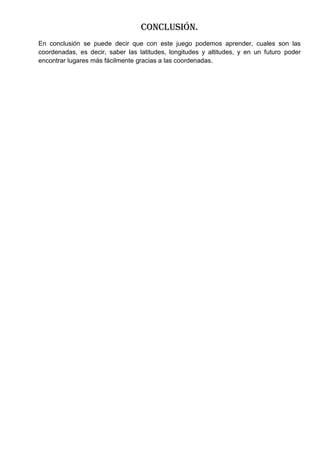 Conclusión.
En conclusión se puede decir que con este juego podemos aprender, cuales son las
coordenadas, es decir, saber las latitudes, longitudes y altitudes, y en un futuro poder
encontrar lugares más fácilmente gracias a las coordenadas.
 