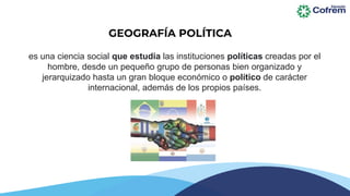 es una ciencia social que estudia las instituciones políticas creadas por el
hombre, desde un pequeño grupo de personas bien organizado y
jerarquizado hasta un gran bloque económico o político de carácter
internacional, además de los propios países.
GEOGRAFÍA POLÍTICA
 