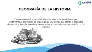 Es una subdisciplina especializada en la interpretación de los rasgos
fundamentales del espacio en el pasado. Es una ciencia que otorga la capacidad
de percibir y formular cuestionamientos sobre acontecimientos y su relación con el
entorno
GEOGRAFÍA DE LA HISTORIA
 