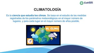 CLIMATOLOGÍA
Es la ciencia que estudia los climas. Se basa en el estudio de las medidas
registradas de los parámetros meteorológicos en el mayor número de
lugares, y para cada lugar en el mayor número de años posible.
 