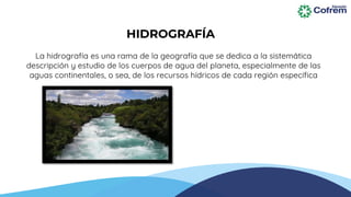 La hidrografía es una rama de la geografía que se dedica a la sistemática
descripción y estudio de los cuerpos de agua del planeta, especialmente de las
aguas continentales, o sea, de los recursos hídricos de cada región específica
HIDROGRAFÍA
 