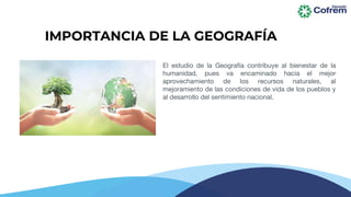 IMPORTANCIA DE LA GEOGRAFÍA
El estudio de la Geografía contribuye al bienestar de la
humanidad, pues va encaminado hacia el mejor
aprovechamiento de los recursos naturales, al
mejoramiento de las condiciones de vida de los pueblos y
al desarrollo del sentimiento nacional.
 