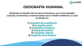 Dedicada al estudio de los seres humanos y sus comunidades,
culturas, economías e interacciones con el medio ambiente, la cual
se divide en:
1) Geografía de la población
2) Geografía social
3) Geografía económica
4) Geografía política
5) Geografía cultural
6) Geografía de la historia
GEOGRAFÍA HUMANA.
 