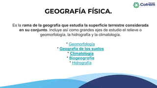 Es la rama de la geografía que estudia la superficie terrestre considerada
en su conjunto. Incluye así como grandes ejes de estudio el relieve o
geomorfología, la hidrografía y la climatología.
* Geomorfología
* Geografía de los suelos
* Climatología
* Biogeografía
* Hidrografía
GEOGRAFÍA FÍSICA.
 
