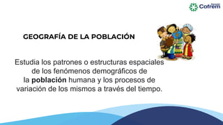 GEOGRAFÍA DE LA POBLACIÓN
Estudia los patrones o estructuras espaciales
de los fenómenos demográficos de
la población humana y los procesos de
variación de los mismos a través del tiempo.
 