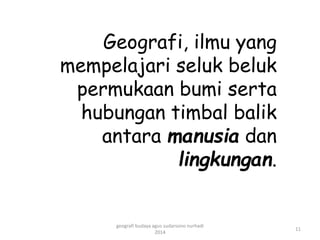 Geografi, ilmu yang 
mempelajari seluk beluk 
permukaan bumi serta 
hubungan timbal balik 
antara manusia dan 
lingkungan. 
11 
geografi budaya agus sudarsono nurhadi 
2014 
 