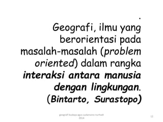 . 
Geografi, ilmu yang 
berorientasi pada 
masalah-masalah (problem 
oriented) dalam rangka 
interaksi antara manusia 
dengan lingkungan. 
(Bintarto, Surastopo) 
12 
geografi budaya agus sudarsono nurhadi 
2014 
 